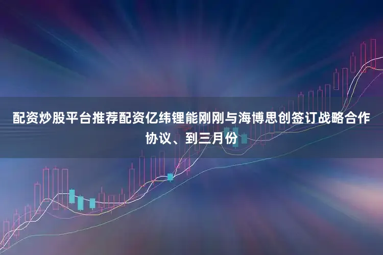 配资炒股平台推荐配资亿纬锂能刚刚与海博思创签订战略合作协议、到三月份