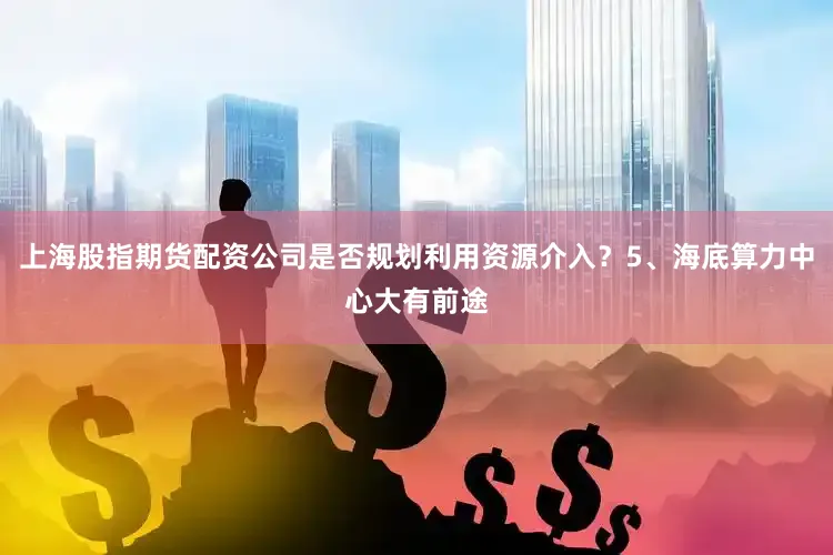 上海股指期货配资公司是否规划利用资源介入？5、海底算力中心大有前途