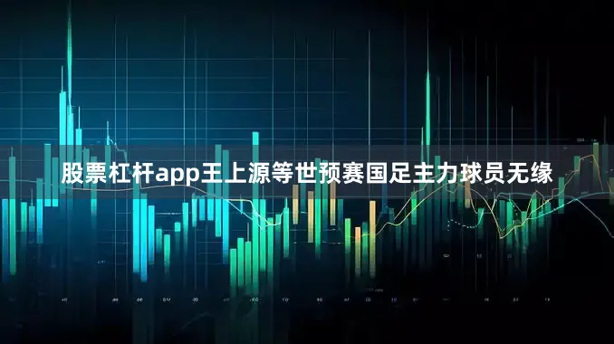 股票杠杆app王上源等世预赛国足主力球员无缘