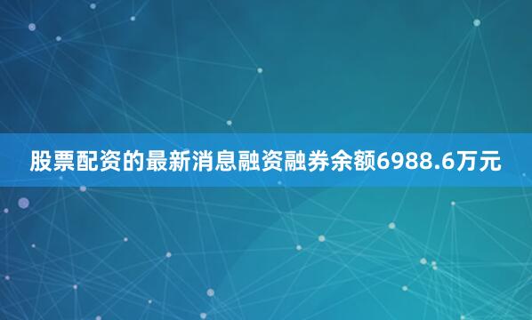 股票配资的最新消息融资融券余额6988.6万元