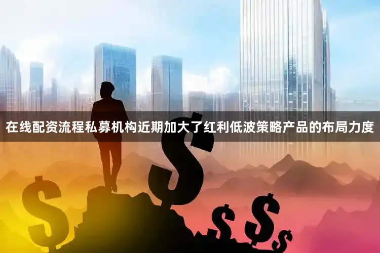 在线配资流程私募机构近期加大了红利低波策略产品的布局力度