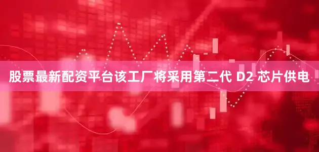 股票最新配资平台该工厂将采用第二代 D2 芯片供电