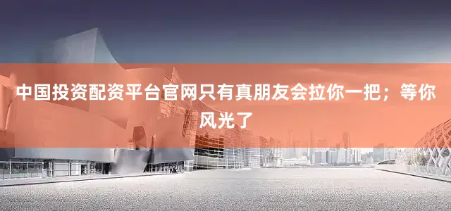 中国投资配资平台官网只有真朋友会拉你一把；等你风光了