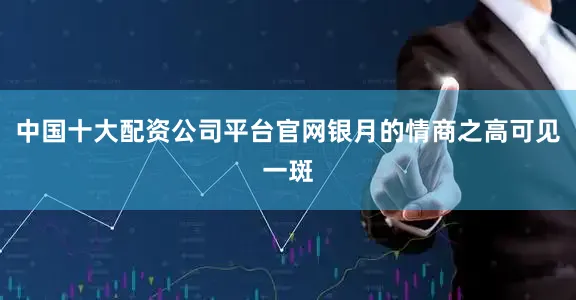 中国十大配资公司平台官网银月的情商之高可见一斑
