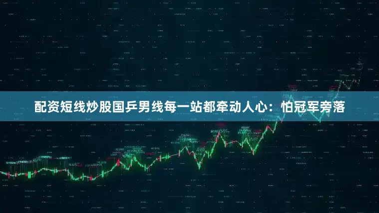 配资短线炒股国乒男线每一站都牵动人心：怕冠军旁落