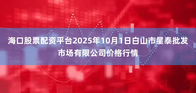 海口股票配资平台2025年10月1日白山市星泰批发市场有限公司价格行情