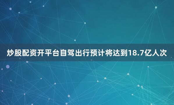 炒股配资开平台自驾出行预计将达到18.7亿人次